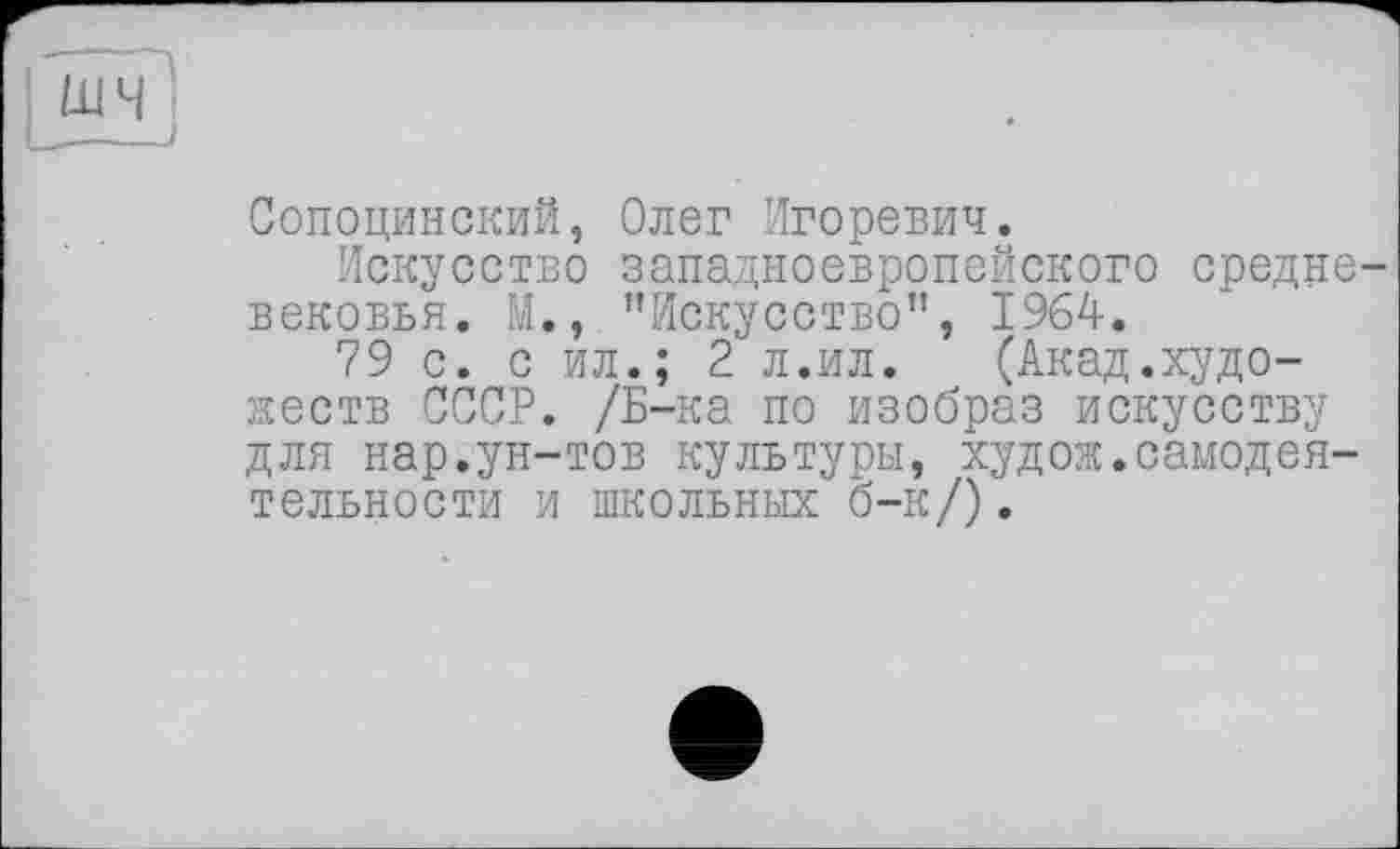 ﻿Сопоцинский, Олег Игоревич.
Искусство западноевропейского средне вековья. М., ’’Искусство”, 1964.
79 с. с ил.; 2 л.ил.	(Акад.худо-
жеств СССР. /Б-ка по изобраз искусству для нар.ун-тов культуры, худож.самодеятельности и школьных б-к/).